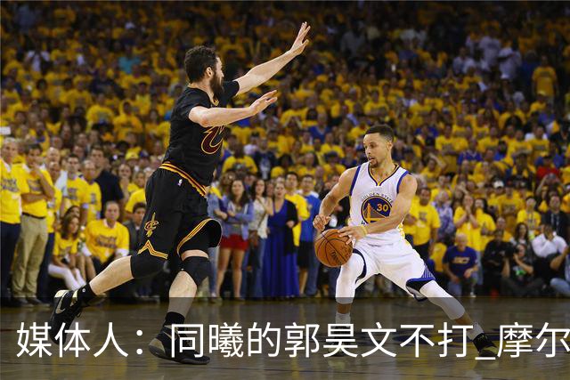 媒体人：同曦的郭昊文不打 摩尔拉伤轮休 青岛大概率会结束三连败