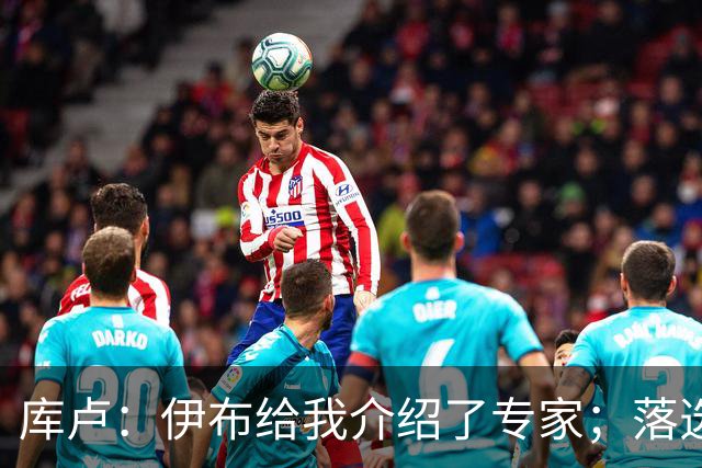 库卢：伊布给我介绍了专家；落选世界杯后仍坚信自己能够回归
