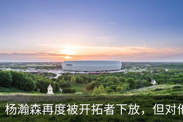 杨瀚森再度被开拓者下放，但对他而言，这不是坏事
