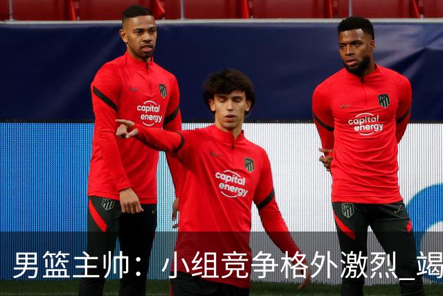 男篮主帅：小组竞争格外激烈 竭尽全力去争胜