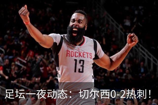 足坛一夜动态：切尔西0-2热刺！阿森纳2-0 小蜘蛛向马竞道歉