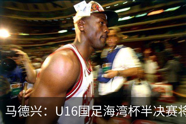 马德兴：U16国足海湾杯半决赛将对阵埃及U17，刘凯源、袁博涵停赛