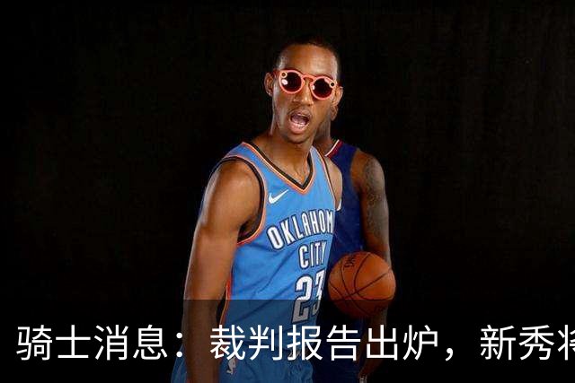 骑士消息：裁判报告出炉，新秀将获重用，战奇才出场更新