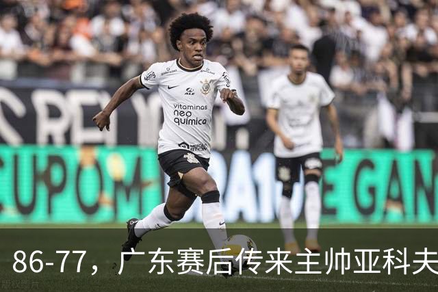 86-77，广东赛后传来主帅亚科夫列维奇消息，胡明轩说的很实在
