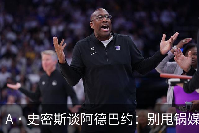 A·史密斯谈阿德巴约：别甩锅媒体 赶紧加练帮助字母哥